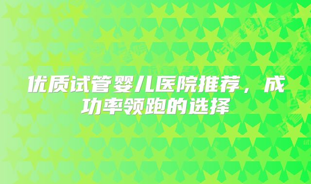 优质试管婴儿医院推荐，成功率领跑的选择