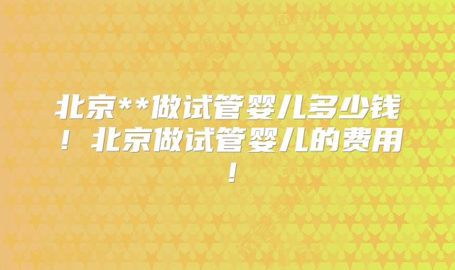 北京**做试管婴儿多少钱!北京做试管婴儿的费用!