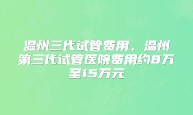 温州三代试管费用,温州第三代试管医院费用约8万至15万元