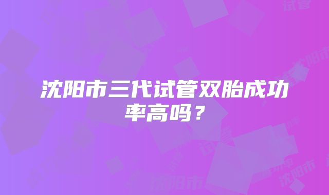 沈阳市三代试管双胎成功率高吗？