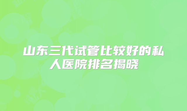 山东三代试管比较好的私人医院排名揭晓