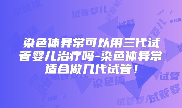 染色体异常可以用三代试管婴儿治疗吗-染色体异常适合做几代试管!