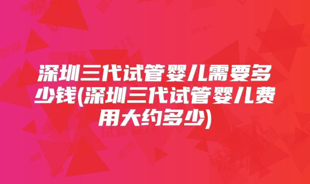 深圳三代试管婴儿需要多少钱(深圳三代试管婴儿费用大约多少)