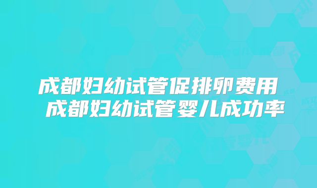 成都妇幼试管促排卵费用 成都妇幼试管婴儿成功率