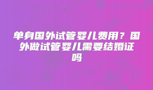 单身国外试管婴儿费用？国外做试管婴儿需要结婚证吗