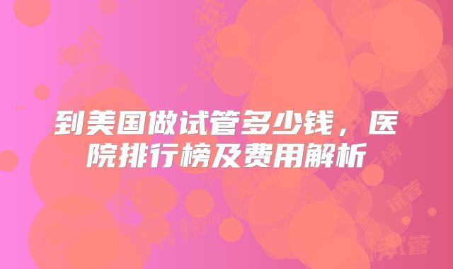 到美国做试管多少钱，医院排行榜及费用解析