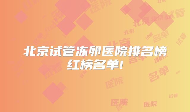 北京试管冻卵医院排名榜红榜名单!
