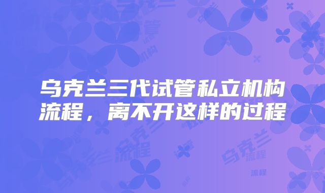 乌克兰三代试管私立机构流程,离不开这样的过程