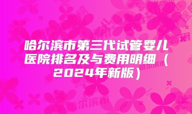 哈尔滨市第三代试管婴儿医院排名及与费用明细（2024年新版）
