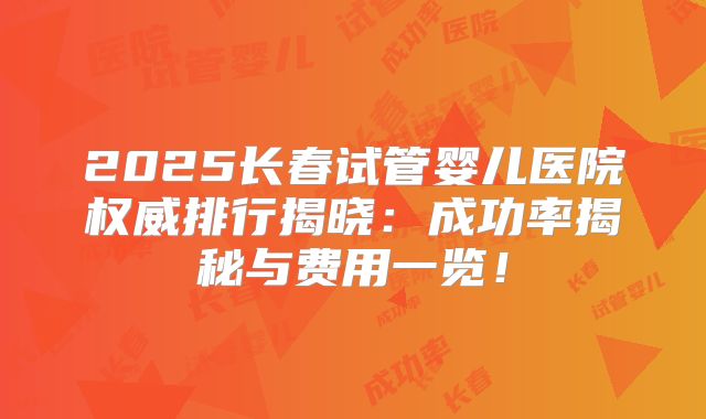 2025长春试管婴儿医院权威排行揭晓:成功率揭秘与费用一览!