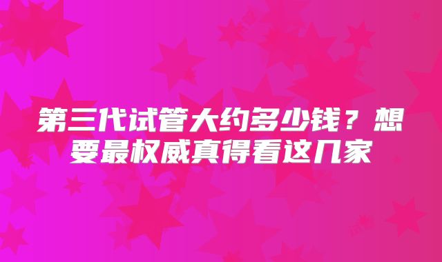 第三代试管大约多少钱?想要最权威真得看这几家