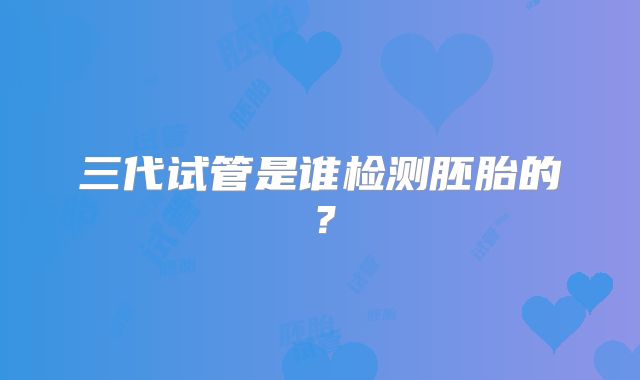 三代试管是谁检测胚胎的？