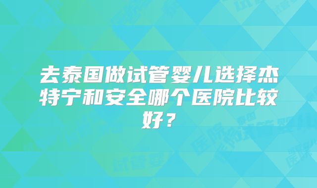 去泰国做试管婴儿选择杰特宁和安全哪个医院比较好?