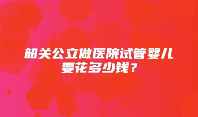 韶关公立做医院试管婴儿要花多少钱？