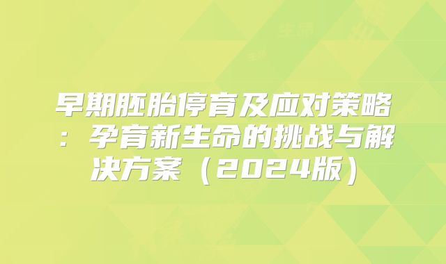 早期胚胎停育及应对策略:孕育新生命的挑战与解决方案(2024版)