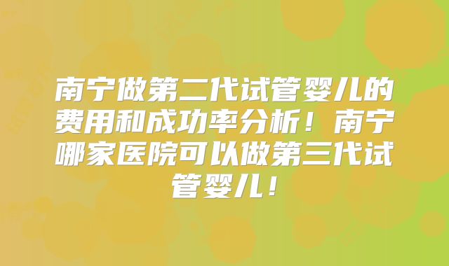 南宁做第二代试管婴儿的费用和成功率分析！南宁哪家医院可以做第三代试管婴儿！