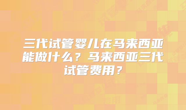 三代试管婴儿在马来西亚能做什么?马来西亚三代试管费用?