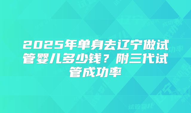 2025年单身去辽宁做试管婴儿多少钱？附三代试管成功率