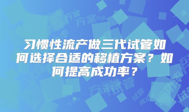 习惯性流产做三代试管如何选择合适的移植方案？如何提高成功率？
