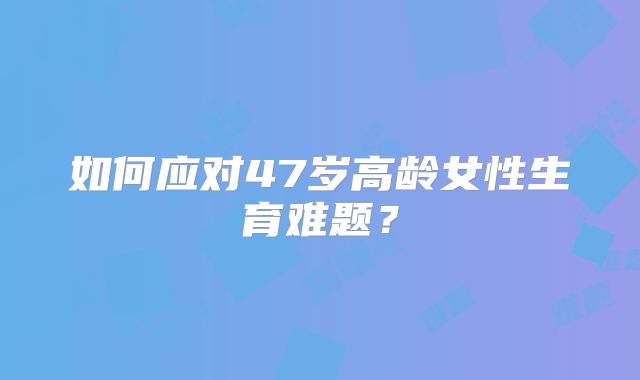如何应对47岁高龄女性生育难题？