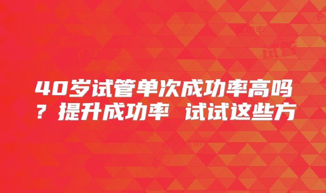 40岁试管单次成功率高吗？提升成功率 试试这些方