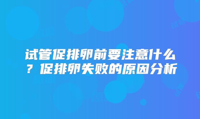 试管促排卵前要注意什么?促排卵失败的原因分析