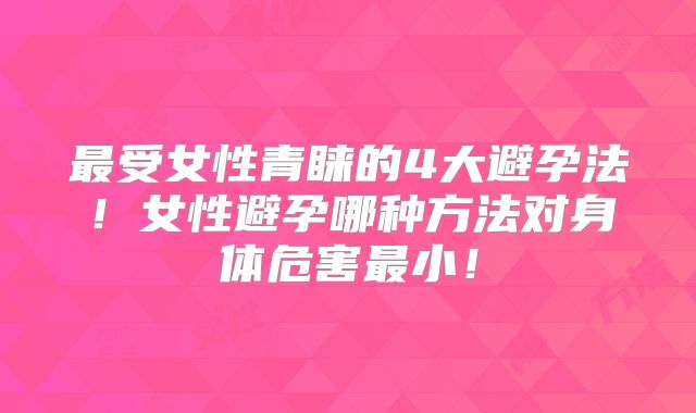 最受女性青睐的4大避孕法！女性避孕哪种方法对身体危害最小！