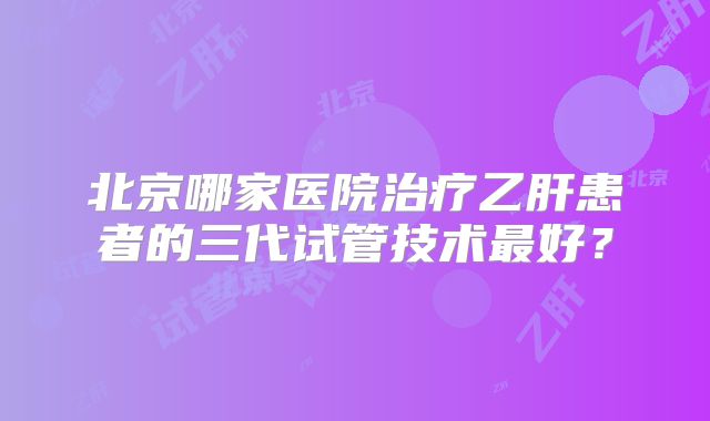 北京哪家医院治疗乙肝患者的三代试管技术最好？