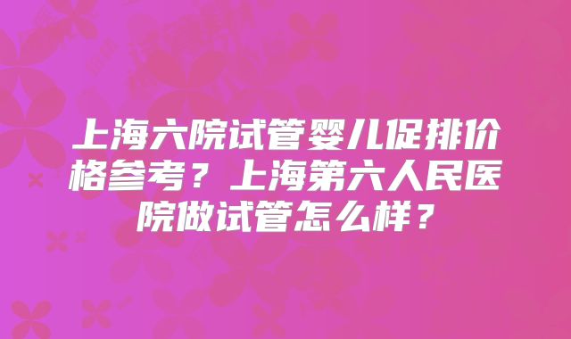 上海六院试管婴儿促排价格参考？上海第六人民医院做试管怎么样？
