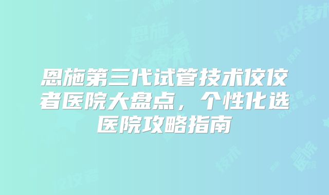 恩施第三代试管技术佼佼者医院大盘点，个性化选医院攻略指南