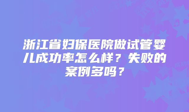 浙江省妇保医院做试管婴儿成功率怎么样？失败的案例多吗？