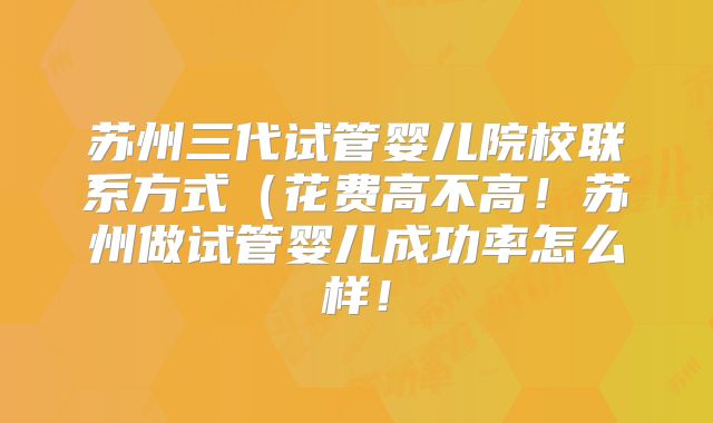 苏州三代试管婴儿院校联系方式(花费高不高!苏州做试管婴儿成功率怎么样!