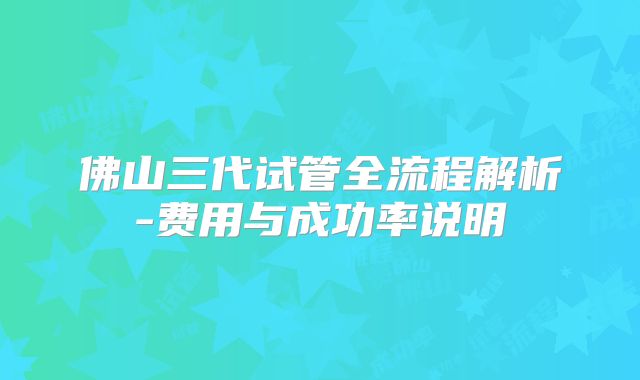 佛山三代试管全流程解析-费用与成功率说明