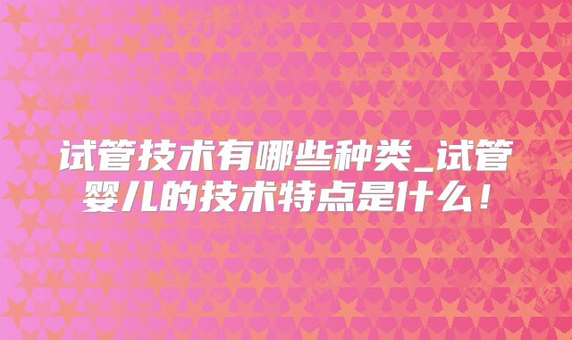 试管技术有哪些种类_试管婴儿的技术特点是什么!