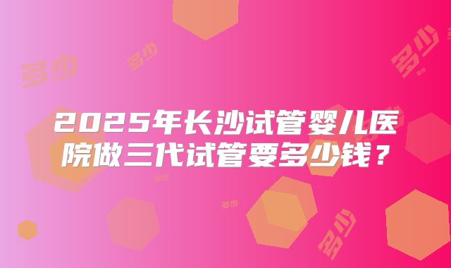 2025年长沙试管婴儿医院做三代试管要多少钱?