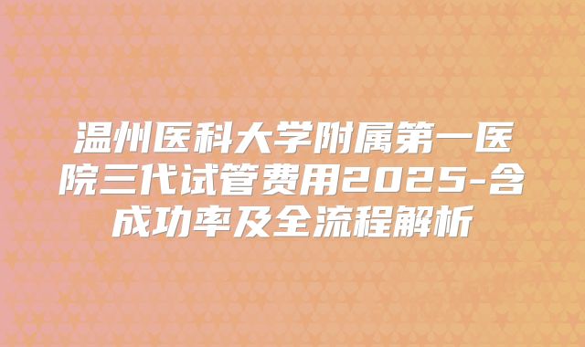 温州医科大学附属第一医院三代试管费用2025-含成功率及全流程解析