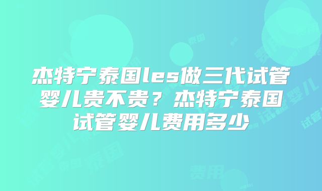 杰特宁泰国les做三代试管婴儿贵不贵？杰特宁泰国试管婴儿费用多少