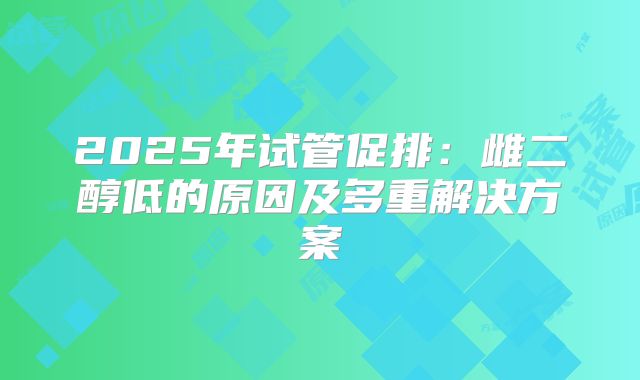 2025年试管促排：雌二醇低的原因及多重解决方案