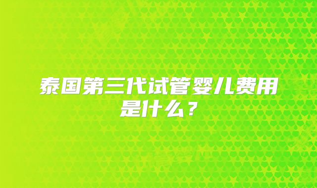泰国第三代试管婴儿费用是什么？