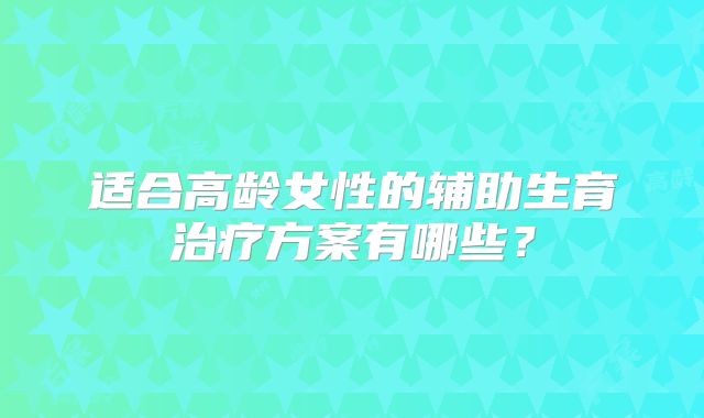 适合高龄女性的辅助生育治疗方案有哪些?