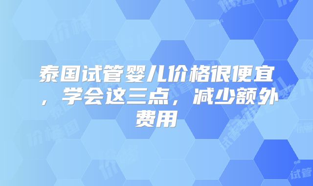 泰国试管婴儿价格很便宜，学会这三点，减少额外费用