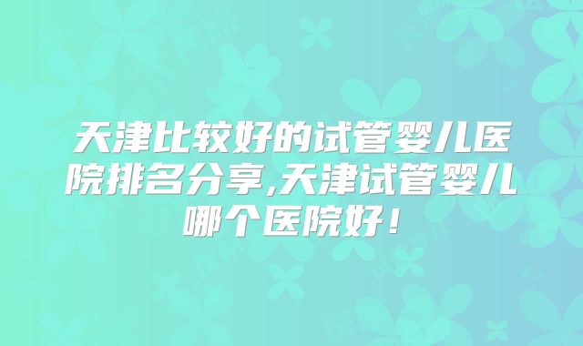 天津比较好的试管婴儿医院排名分享,天津试管婴儿哪个医院好!