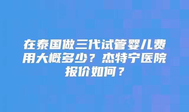 在泰国做三代试管婴儿费用大概多少?杰特宁医院报价如何?