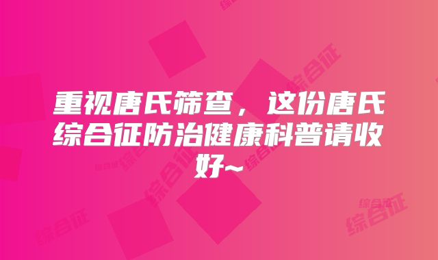 重视唐氏筛查，这份唐氏综合征防治健康科普请收好~