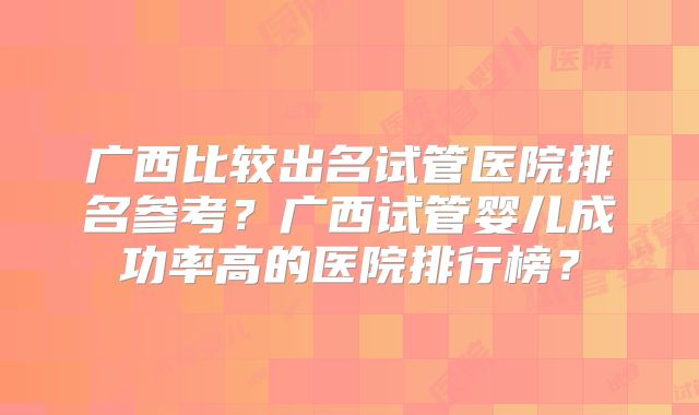 广西比较出名试管医院排名参考?广西试管婴儿成功率高的医院排行榜?