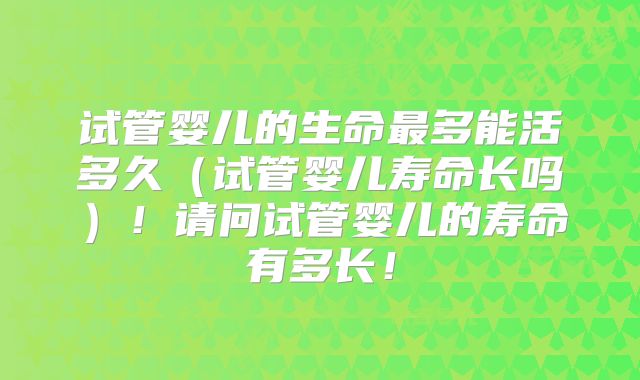 试管婴儿的生命最多能活多久（试管婴儿寿命长吗）！请问试管婴儿的寿命有多长！