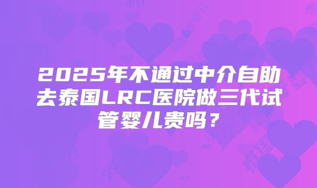 2025年不通过中介自助去泰国LRC医院做三代试管婴儿贵吗？