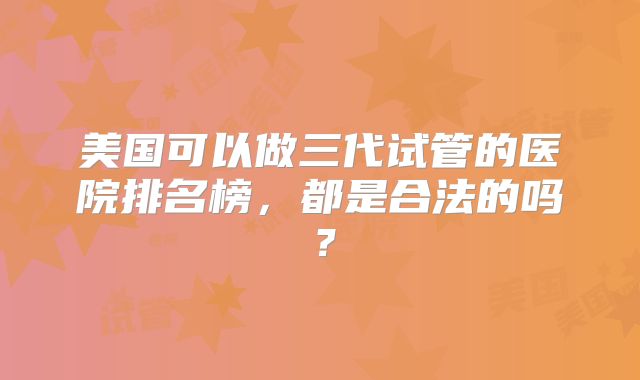 美国可以做三代试管的医院排名榜，都是合法的吗？