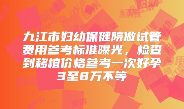 九江市妇幼保健院做试管费用参考标准曝光，检查到移植价格参考一次好孕3至8万不等