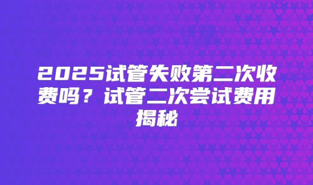 2025试管失败第二次收费吗？试管二次尝试费用揭秘